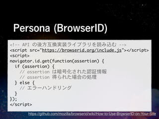 Persona (BrowserID)
<!--	 API	 の後方互換実装ライブラリを読み込む	 -->
<script	 src="https://browserid.org/include.js"></script>
<script>
navigator.id.get(function(assertion)	 {
	 	 if	 (assertion)	 {
	 	 	 	 //	 assertion	 は暗号化された認証情報
	 	 	 	 //	 assertion	 得られた場合の処理
	 	 }	 else	 {
	 	 	 	 //	 エラーハンドリング
	 	 }
});
</script>
       https://github.com/mozilla/browserid/wiki/How-to-Use-BrowserID-on-Your-Site
 