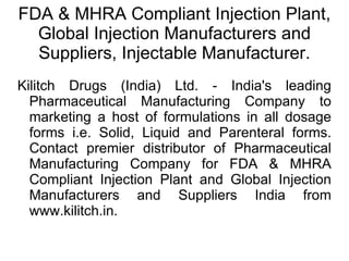 FDA & MHRA Compliant Injection Plant, Global Injection Manufacturers and Suppliers, Injectable Manufacturer. Kilitch Drugs (India) Ltd. - India's leading Pharmaceutical Manufacturing Company to marketing a host of formulations in all dosage forms i.e. Solid, Liquid and Parenteral forms. Contact premier distributor of Pharmaceutical Manufacturing Company for FDA & MHRA Compliant Injection Plant and Global Injection Manufacturers and Suppliers India from www.kilitch.in. 