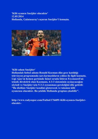 'Kilit oyuncu Sneijder olacaktır'
12.05.2014
Hollanda, Galatasaray'ı uçuran Sneijder'i konuştu.
'Kilit adam Sneijder'
Hollandalı futbol adamı Ronald Koeman dün gece katıldığı
televizyon programında sarı-kırmızılıların yıldızı ile ilgili konuştu.
Ligi Ajax'ın hemen gerisinde ikinci sırada bitiren Feyenoord'un
teknik direktörü olan Koemann, 4-3-3 sisteminin uymayacağını
söyledi ve Sneijder için 5-3-2 oynanması gerektiğini dile getirdi:
"Bu dizilişte Sneijder kendini gösterecek ve takımın kilit
oyuncusu olacaktır. Bu şekilde Hollanda gruptan çıkabilir".
http://www.radyospor.com/Futbol/176609/-Kilit-oyuncu-Sneijder-
olacaktir-
 