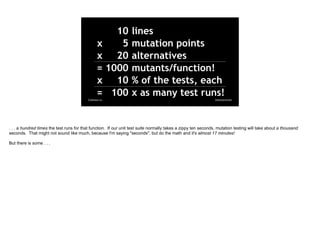 @davearonson
Codosaur.us
10 lines
x 5 mutation points
x 20 alternatives
= 1000 mutants/function!
x 10 % of the tests, each...