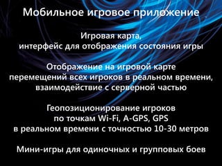 Мобильное игровое приложение
• Игровая карта, интерфейс для отображения
  состояния игры

• Отображение на игровой карте перемещений всех
  игроков в реальном времени, взаимодействие с
  серверной частью

• Геопозиционирование игроков по точкам Wi-Fi,
  GPS в реальном времени с точностью 10-30
  метров

• Мини-игры для одиночных и групповых боев
 