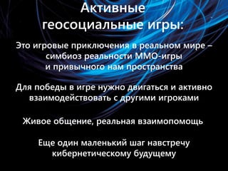Активные геосоциальные игры
• Это игровые приключения в реальном мире
  – симбиоз вымышленной реальности
  MMORPG и привычного нам пространства

• Для победы в игре нужно двигаться и
  активно взаимодействовать с другими
  игроками

• Живое общение, реальная взаимопомощь
• Еще один маленький шаг навстречу
  кибернетическому будущему
 