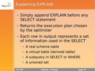 5/17/07 php|tek - Chicago page 10
Explaining EXPLAIN
✔ Simply append EXPLAIN before any
SELECT statement
✔ Returns the execution plan chosen
by the optimizer
✔ Each row in output represents a set
of information used in the SELECT
✔ A real schema table
✔ A virtual table (derived table)
✔ A subquery in SELECT or WHERE
✔ A unioned set
 