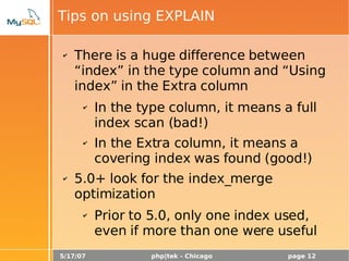 5/17/07 php|tek - Chicago page 12
Tips on using EXPLAIN
✔ There is a huge difference between
“index” in the type column and “Using
index” in the Extra column
✔ In the type column, it means a full
index scan (bad!)
✔ In the Extra column, it means a
covering index was found (good!)
✔ 5.0+ look for the index_merge
optimization
✔ Prior to 5.0, only one index used,
even if more than one were useful
 