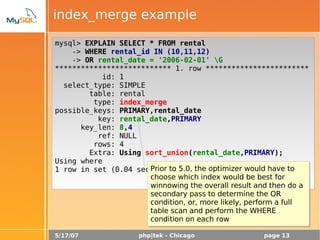 5/17/07 php|tek - Chicago page 13
index_merge example
mysql> EXPLAIN SELECT * FROM rental
-> WHERE rental_id IN (10,11,12)
-> OR rental_date = '2006-02-01' G
*************************** 1. row ************************
id: 1
select_type: SIMPLE
table: rental
type: index_merge
possible_keys: PRIMARY,rental_date
key: rental_date,PRIMARY
key_len: 8,4
ref: NULL
rows: 4
Extra: Using sort_union(rental_date,PRIMARY);
Using where
1 row in set (0.04 sec)Prior to 5.0, the optimizer would have to
choose which index would be best for
winnowing the overall result and then do a
secondary pass to determine the OR
condition, or, more likely, perform a full
table scan and perform the WHERE
condition on each row
 