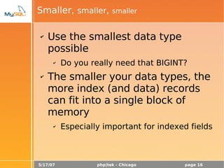 5/17/07 php|tek - Chicago page 16
Smaller, smaller, smaller
✔ Use the smallest data type
possible
✔ Do you really need that BIGINT?
✔ The smaller your data types, the
more index (and data) records
can fit into a single block of
memory
✔ Especially important for indexed fields
 