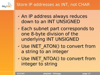 5/17/07 php|tek - Chicago page 17
Store IP addresses as INT, not CHAR
✔ An IP address always reduces
down to an INT UNSIGNED
✔ Each subnet part corresponds to
one 8-byte division of the
underlying INT UNSIGNED
✔ Use INET_ATON() to convert from
a string to an integer
✔ Use INET_NTOA() to convert from
integer to string
 