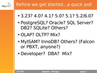 5/17/07 php|tek - Chicago page 2
Before we get started...a quick poll
➔ 3.23? 4.0? 4.1? 5.0? 5.1? 5.2/6.0?
➔ PostgreSQL? Oracle? SQL Server?
DB2? SQLite? Others?
➔ OLAP? OLTP? Mix?
➔ MyISAM? InnoDB? Others? (Falcon
or PBXT, anyone?)
➔ Developer? DBA? Mix?
 