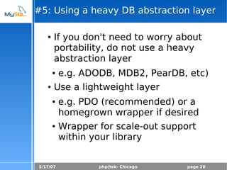 5/17/07 php|tek- Chicago page 20
#5: Using a heavy DB abstraction layer
● If you don't need to worry about
portability, do not use a heavy
abstraction layer
● e.g. ADODB, MDB2, PearDB, etc)
● Use a lightweight layer
● e.g. PDO (recommended) or a
homegrown wrapper if desired
● Wrapper for scale-out support
within your library
 