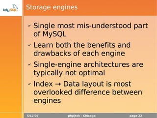 5/17/07 php|tek - Chicago page 22
Storage engines
✔ Single most mis-understood part
of MySQL
✔ Learn both the benefits and
drawbacks of each engine
✔ Single-engine architectures are
typically not optimal
✔ Index → Data layout is most
overlooked difference between
engines
 