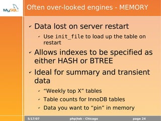 5/17/07 php|tek - Chicago page 24
Often over-looked engines - MEMORY
✔ Data lost on server restart
✔ Use init_file to load up the table on
restart
✔ Allows indexes to be specified as
either HASH or BTREE
✔ Ideal for summary and transient
data
✔ “Weekly top X” tables
✔ Table counts for InnoDB tables
✔ Data you want to “pin” in memory
 