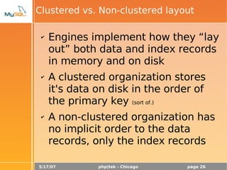 5/17/07 php|tek - Chicago page 26
Clustered vs. Non-clustered layout
✔ Engines implement how they “lay
out” both data and index records
in memory and on disk
✔ A clustered organization stores
it's data on disk in the order of
the primary key (sort of.)
✔ A non-clustered organization has
no implicit order to the data
records, only the index records
 