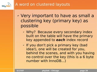5/17/07 php|tek - Chicago page 29
A word on clustered layouts
✔ Very important to have as small a
clustering key (primary key) as
possible
✔ Why? Because every secondary index
built on the table will have the primary
key appended to each index record
✔ If you don't pick a primary key (bad
idea!), one will be created for you,
behind the scenes, and with you having
no control over the key (this is a 6 byte
number with InnoDB...)
 