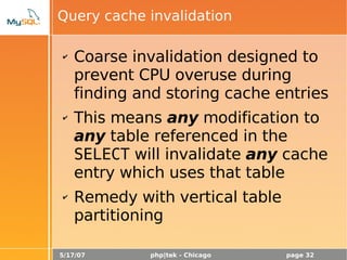 5/17/07 php|tek - Chicago page 32
Query cache invalidation
✔ Coarse invalidation designed to
prevent CPU overuse during
finding and storing cache entries
✔ This means any modification to
any table referenced in the
SELECT will invalidate any cache
entry which uses that table
✔ Remedy with vertical table
partitioning
 