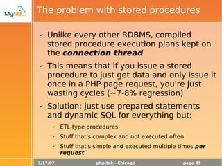 5/17/07 php|tek - Chicago page 35
The problem with stored procedures
✔ Unlike every other RDBMS, compiled
stored procedure execution plans kept on
the connection thread
✔ This means that if you issue a stored
procedure to just get data and only issue it
once in a PHP page request, you're just
wasting cycles (~7-8% regression)
✔ Solution: just use prepared statements
and dynamic SQL for everything but:
✔ ETL-type procedures
✔ Stuff that's complex and not executed often
✔ Stuff that's simple and executed multiple times per
request
 