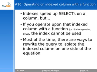 5/17/07 php|tek- Chicago page 36
#10: Operating on indexed column with a function
● Indexes speed up SELECTs on a
column, but...
● If you operate upon that indexed
column with a function (or bitwise operator,
BTW), the index cannot be used
● Most of the time, there are ways to
rewrite the query to isolate the
indexed column on one side of the
equation
 