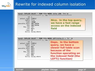 5/17/07 php|tek- Chicago page 37
Rewrite for indexed column isolation
mysql> EXPLAIN SELECT * FROM film WHERE title LIKE 'Tr%'G
*************************** 1. row ***************************
id: 1
select_type: SIMPLE
table: film
type: range
possible_keys: idx_title
key: idx_title
key_len: 767
ref: NULL
rows: 15
Extra: Using where
mysql> EXPLAIN SELECT * FROM film WHERE LEFT(title,2) = 'Tr' G
*************************** 1. row ***************************
id: 1
select_type: SIMPLE
table: film
type: ALL
possible_keys: NULL
key: NULL
key_len: NULL
ref: NULL
rows: 951
Extra: Using where
Nice. In the top query,
we have a fast range
access on the indexed
field
Oops. In the bottom
query, we have a
slower full table scan
because of the
function operating on
the indexed field (the
LEFT() function)
 