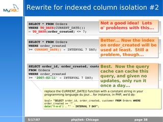 5/17/07 php|tek- Chicago page 38
Rewrite for indexed column isolation #2
SELECT * FROM Orders
WHERE TO_DAYS(CURRENT_DATE()) 
– TO_DAYS(order_created) <= 7;
Not a good idea! Lots
o' problems with this...
SELECT * FROM Orders
WHERE order_created 
>= CURRENT_DATE() ­ INTERVAL 7 DAY;
Better... Now the index
on order_created will be
used at least. Still a
problem, though...
SELECT order_id, order_created, customer
FROM Orders
WHERE order_created 
>= '2007­02­11' ­ INTERVAL 7 DAY;
Best. Now the query
cache can cache this
query, and given no
updates, only run it
once a day...
replace the CURRENT_DATE() function with a constant string in your
programming language du jour... for instance, in PHP, we'd do:
$sql= “SELECT order_id, order_created, customer FROM Orders WHERE
order_created >= '“ .
date('Y-m-d') . “' - INTERVAL 7 DAY”;
 