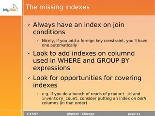 5/17/07 php|tek - Chicago page 41
The missing indexes
✔ Always have an index on join
conditions
✔ Nicely, if you add a foreign key constraint, you'll have
one automatically
✔ Look to add indexes on columnd
used in WHERE and GROUP BY
expressions
✔ Look for opportunities for covering
indexes
✔ e.g. If you do a bunch of reads of product_id and
inventory_count, consider putting an index on both
columns (in that order)
 