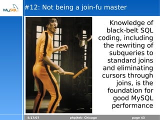 5/17/07 php|tek- Chicago page 43
#12: Not being a join-fu master
Knowledge of
black-belt SQL
coding, including
the rewriting of
subqueries to
standard joins
and eliminating
cursors through
joins, is the
foundation for
good MySQL
performance
 