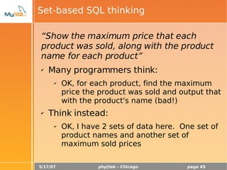5/17/07 php|tek - Chicago page 45
Set-based SQL thinking
“Show the maximum price that each
product was sold, along with the product
name for each product”
✔ Many programmers think:
✔ OK, for each product, find the maximum
price the product was sold and output that
with the product's name (bad!)
✔ Think instead:
✔ OK, I have 2 sets of data here. One set of
product names and another set of
maximum sold prices
 