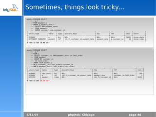 5/17/07 php|tek- Chicago page 46
Sometimes, things look tricky...
mysql> EXPLAIN SELECT
-> p.*
-> FROM payment p
-> WHERE p.payment_date =
-> ( SELECT MAX(payment_date)
-> FROM payment
-> WHERE customer_id=p.customer_id);
+--------------------+---------+------+---------------------------------+--------------+---------------+-------+-------------+
| select_type | table | type | possible_keys | key | ref | rows | Extra |
+--------------------+---------+------+---------------------------------+--------------+---------------+-------+-------------+
| PRIMARY | p | ALL | NULL | NULL | NULL | 16451 | Using where |
| DEPENDENT SUBQUERY | payment | ref | idx_fk_customer_id,payment_date | payment_date | p.customer_id | 12 | Using index |
+--------------------+---------+------+---------------------------------+--------------+---------------+-------+-------------+
3 rows in set (0.00 sec)
mysql> EXPLAIN SELECT
-> p.*
-> FROM (
-> SELECT customer_id, MAX(payment_date) as last_order
-> FROM payment
-> GROUP BY customer_id
-> ) AS last_orders
-> INNER JOIN payment p
-> ON p.customer_id = last_orders.customer_id
-> AND p.payment_date = last_orders.last_order;
+-------------+------------+-------+-------------------------+--------------------+--------------------------------+-------+
| select_type | table | type | possible_keys | key | ref | rows |
+-------------+------------+-------+---------------------------------+--------------------+------------------------+-------+
| PRIMARY | <derived2> | ALL | NULL | NULL | NULL | 599 |
| PRIMARY | p | ref | idx_fk_customer_id,payment_date | payment_date | customer_id,last_order | 1 |
| DERIVED | payment | index | NULL | idx_fk_customer_id | NULL | 16451 |
+-------------+------------+-------+---------------------------------+--------------------+------------------------+-------+
3 rows in set (0.10 sec)
 