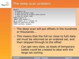 5/17/07 php|tek - Chicago page 49
The deep scan problem
“Show the maximum price that each
product was sold, along with the product
name for each product”
✔ Many programmers think:
✔ The deep scan will put offsets in the hundreds
or thousands...
✔ This means that the full (or close to full) data
set must be returned as an ordered set, and
then skipped through to the offset
✔ Can get very slow, as loads of temporary
tables could be created to deal with the
large set sorting
SELECT
p.product_id
, p.name as product_name
, p.description as product_description
, v.name as vendor_name
FROM products p
INNER JOIN vendors v
ON p.vendor_id = v.vendor_id
ORDER BY modified_on DESC
LIMIT $offset, $count;
 
