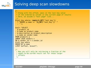 5/17/07 php|tek- Chicago page 50
Solving deep scan slowdowns
/*
* Along with the offset, pass in the last key value
* of the ordered by column in the current page of results
* Here, we assume a “next page” link...
*/
$last_key_where= (empty($_GET['last_key'])
? “WHERE p.name >= '{$_GET['last_key']}' “
: '');
$sql= “SELECT
p.product_id
, p.name as product_name
, p.description as product_description
, v.name as vendor_name
FROM products p
INNER JOIN vendors v
ON p.vendor_id = v.vendor_id
$last_key_where
ORDER BY p.name
LIMIT $offset, $count”;
/*
* Now you will only be retrieving a fraction of the
* needs-to-be-sorted result set for those larger
* offsets
*/
 