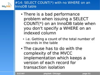 5/17/07 php|tek- Chicago page 51
#14: SELECT COUNT(*) with no WHERE on an
InnoDB table
● There is a bad performance
problem when issuing a SELECT
COUNT(*) on an InnoDB table when
you don't specify a WHERE on an
indexed column
● i.e. Getting a count of the total number of
records in the table
● The cause has to do with the
complexity of the MVCC
implementation which keeps a
version of each record for
transaction isolation
 