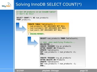 5/17/07 php|tek- Chicago page 52
Solving InnoDB SELECT COUNT(*)
// Got 1M products in an InnoDB table?
// Don't do this!
SELECT COUNT(*) AS num_products
FROM products;
CREATE TABLE TableCounts (
num_products INT UNSIGNED NOT NULL
, num_customers INT UNSIGNED NOT NULL
, num_users INT UNSIGNED NOT NULL
...
) ENGINE=MEMORY;
SELECT num_products FROM TableCounts;
// And, when modifying Products...
DELIMITER ;;
CREATE TRIGGER trg_ai_products
AFTER INSERT ON Products
UPDATE TableCounts
SET num_products = num_products +1;
END;;
CREATE TRIGGER trg_ad_products
AFTER DELETE ON Products
UPDATE TableCounts
SET num_products = num_products -1;
END;;
 
