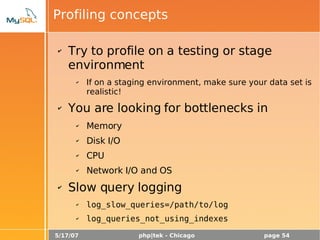 5/17/07 php|tek - Chicago page 54
Profiling concepts
✔ Try to profile on a testing or stage
environment
✔ If on a staging environment, make sure your data set is
realistic!
✔ You are looking for bottlenecks in
✔ Memory
✔ Disk I/O
✔ CPU
✔ Network I/O and OS
✔ Slow query logging
✔ log_slow_queries=/path/to/log
✔ log_queries_not_using_indexes
 