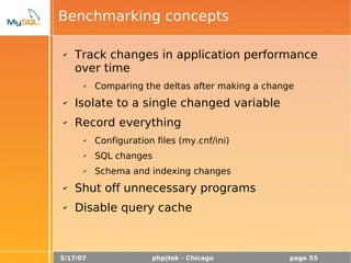 5/17/07 php|tek - Chicago page 55
Benchmarking concepts
✔ Track changes in application performance
over time
✔ Comparing the deltas after making a change
✔ Isolate to a single changed variable
✔ Record everything
✔ Configuration files (my.cnf/ini)
✔ SQL changes
✔ Schema and indexing changes
✔ Shut off unnecessary programs
✔ Disable query cache
 
