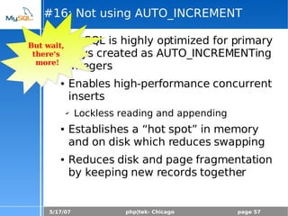 5/17/07 php|tek- Chicago page 57
#16: Not using AUTO_INCREMENT
● MySQL is highly optimized for primary
keys created as AUTO_INCREMENTing
integers
● Enables high-performance concurrent
inserts
✔ Lockless reading and appending
● Establishes a “hot spot” in memory
and on disk which reduces swapping
● Reduces disk and page fragmentation
by keeping new records together
But wait,
there's
more!
 