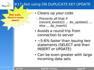 5/17/07 php|tek- Chicago page 58
#17: Not using ON DUPLICATE KEY UPDATE
● Cleans up your code
✔ Prevents all that if
(record_exists()) ... do_update() ...
else ... do_insert()
● Avoids a round trip from
connection to server
● ~5-6% faster than issuing two
statements (SELECT and then
INSERT or UPDATE)
● Can be even greater with large
incoming data sets
But wait,
there's even
more!
 