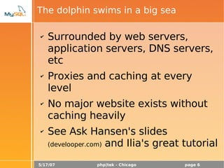 5/17/07 php|tek - Chicago page 6
The dolphin swims in a big sea
✔ Surrounded by web servers,
application servers, DNS servers,
etc
✔ Proxies and caching at every
level
✔ No major website exists without
caching heavily
✔ See Ask Hansen's slides
(develooper.com) and Ilia's great tutorial
 
