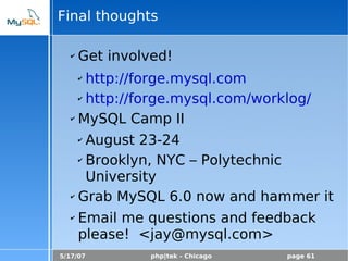 5/17/07 php|tek - Chicago page 61
Final thoughts
✔ Get involved!
✔ http://forge.mysql.com
✔ http://forge.mysql.com/worklog/
✔ MySQL Camp II
✔ August 23-24
✔ Brooklyn, NYC – Polytechnic
University
✔ Grab MySQL 6.0 now and hammer it
✔ Email me questions and feedback
please! <jay@mysql.com>
 