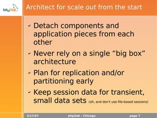 5/17/07 php|tek - Chicago page 7
Architect for scale out from the start
✔ Detach components and
application pieces from each
other
✔ Never rely on a single “big box”
architecture
✔ Plan for replication and/or
partitioning early
✔ Keep session data for transient,
small data sets (oh, and don't use file-based sessions)
 