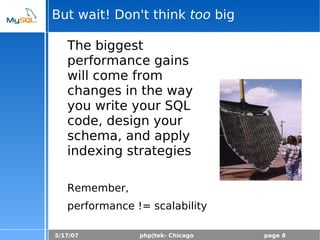 5/17/07 php|tek- Chicago page 8
But wait! Don't think too big
The biggest
performance gains
will come from
changes in the way
you write your SQL
code, design your
schema, and apply
indexing strategies
Remember,
performance != scalability
 