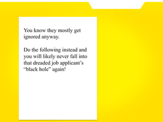 You know they mostly get
ignored anyway.
Do the following instead and
you will likely never fall into
that dreaded job applicant’s
“black hole” again!
 