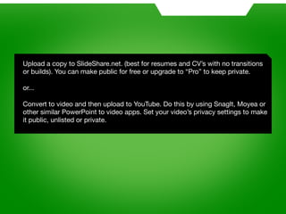 Upload a copy to SlideShare.net. (best for resumes and CV’s with no transitions
or builds). You can make public for free or upgrade to “Pro” to keep private.

or...

Convert to video and then upload to YouTube. Do this by using SnagIt, Moyea or
other similar PowerPoint to video apps. Set your video’s privacy settings to make
it public, unlisted or private.
 