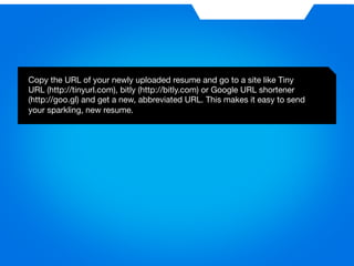 Copy the URL of your newly uploaded resume and go to a site like Tiny 
URL (http://tinyurl.com), bitly (http://bitly.com) or Google URL shortener 
(http://goo.gl) and get a new, abbreviated URL. This makes it easy to send 
your sparkling, new resume.
 