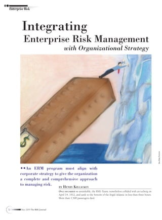 Enterprise Risk




          Integrating
           Enterprise Risk Management
                                         with Organizational Strategy




                                                                                                                              Arielle Morris/shutterstock




        ••An ERM program must align with
        corporate strategy to give the organization
        a complete and comprehensive approach
        to managing risk.
                                    by   Henry KillacKey
                                    Once regarded as unsinkable, the RMS Titanic nonetheless collided with an iceberg on
                                    April 14, 1912, and sank to the bottom of the frigid Atlantic in less than three hours.
                                    More than 1,500 passengers died.



32       May 2009 The RMA Journal
 