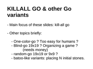 KILLALL GO & other Go
variants
- Main focus of these slides: kill-all go

- Other topics briefly:

  - One-color-go ? Too easy for humans ?
  - Blind-go 19x19 ? Organizing a game ?
          (needs money)
  - random-go 19x19 or 9x9 ?
  - batoo-like variants: placing N initial stones.
 