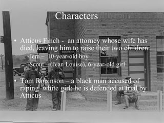 Characters Atticus Finch -  an attorney whose wife has  died, leaving him to raise their two children: -Jem –  10-year-old boy -Scout – (Jean Louise), 6-year-old girl Tom Robinson – a black man accused of raping  white girl; he is defended at trial by Atticus 
