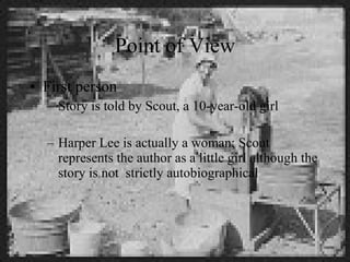 Point of View First person Story is told by Scout, a 10-year-old girl Harper Lee is actually a woman; Scout represents the author as a little girl although the story is not  strictly autobiographical 