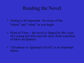 Reading the Novel Setting is all important –be aware of the  “ where” and “when” as you begin Point of View – the novel is shaped by the voice of a young girl who sees the story from a position of naïve acceptance “ Goodness vs. Ignorance (Evil)” is an important theme 