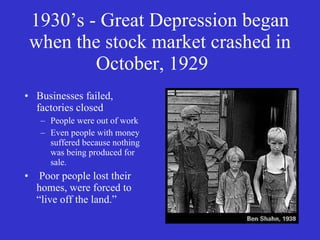 1930’s - Great Depression began when the stock market crashed in October, 1929 Businesses failed, factories closed People were out of work Even people with money suffered because nothing was being produced for sale. Poor people lost their homes, were forced to “live off the land.” 