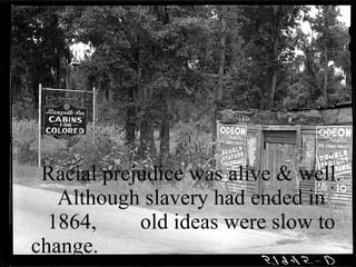 Racial prejudice was alive & well. Although slavery had ended in 1864,  old ideas were slow to change.    