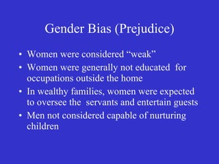 Gender Bias (Prejudice) Women were considered “weak” Women were generally not educated  for occupations outside the home In wealthy families, women were expected to oversee the  servants and entertain guests  Men not considered capable of nurturing children 