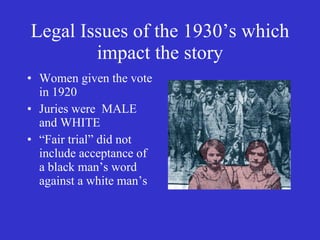 Legal Issues of the 1930’s which impact the story Women given the vote in 1920 Juries were  MALE and WHITE  “ Fair trial” did not include acceptance of a black man’s word against a white man’s 